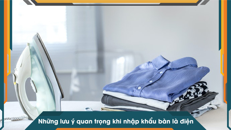 Những lưu ý quan trọng khi nhập khẩu bàn là điện