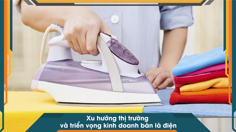 Xu hướng thị trường và triển vọng kinh doanh bàn là điện