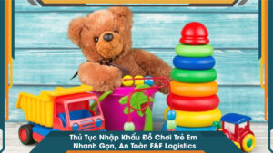 Thủ Tục Nhập Khẩu Đồ Chơi Trẻ Em Nhanh Gọn, An Toàn